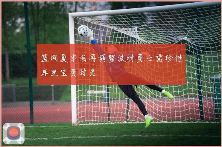 篮网夏季或再调整波特勇士需珍惜库里宝贵时光