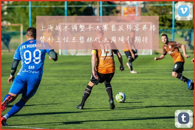 上海战术调整半决赛首发阵容弗格替补上位王哲林对决周琦引期待