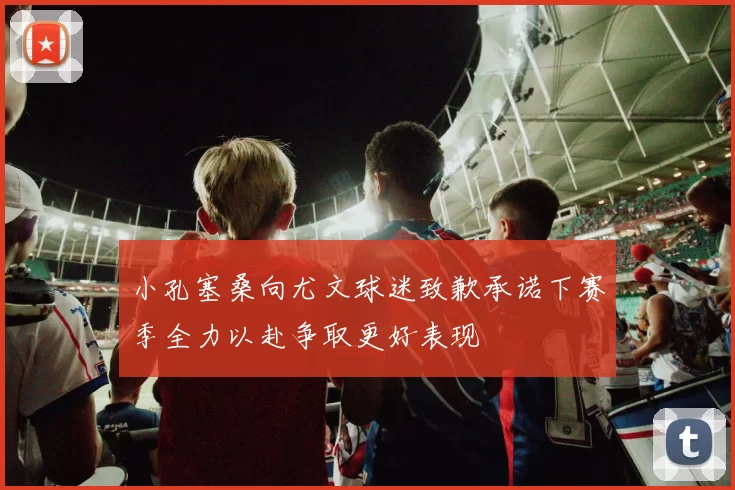 小孔塞桑向尤文球迷致歉承诺下赛季全力以赴争取更好表现