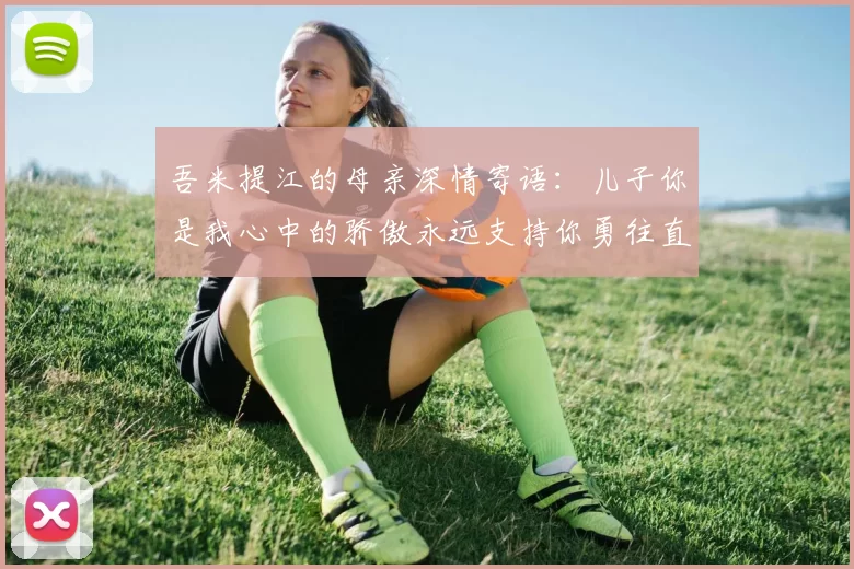 吾米提江的母亲深情寄语：儿子你是我心中的骄傲永远支持你勇往直前！