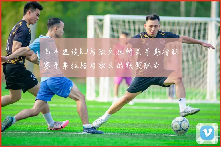 乌杰里谈KD与欧文独特关系期待新赛季弗拉格与欧文的默契配合