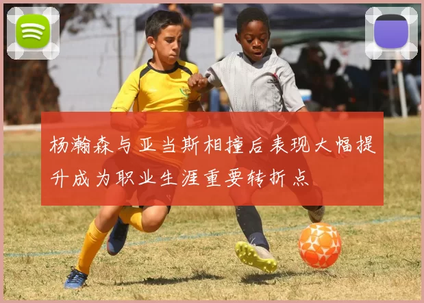 杨瀚森与亚当斯相撞后表现大幅提升成为职业生涯重要转折点