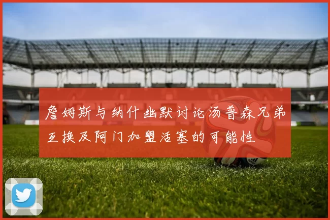 詹姆斯与纳什幽默讨论汤普森兄弟互换及阿门加盟活塞的可能性