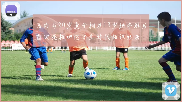 马内与20岁妻子相差13岁她夺冠后首次亮相回忆学生时代相识经历