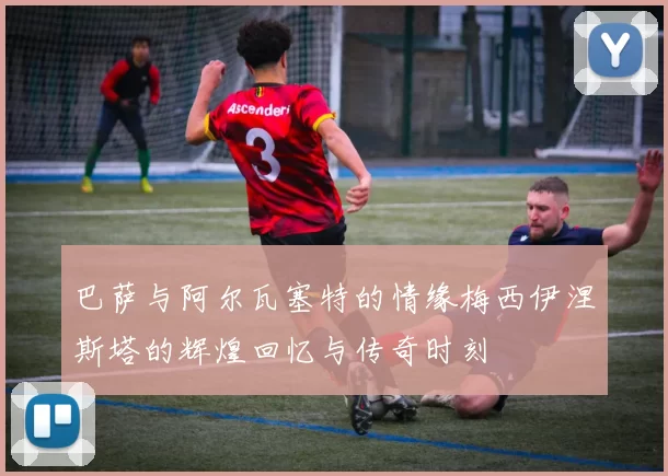 巴萨与阿尔瓦塞特的情缘梅西伊涅斯塔的辉煌回忆与传奇时刻