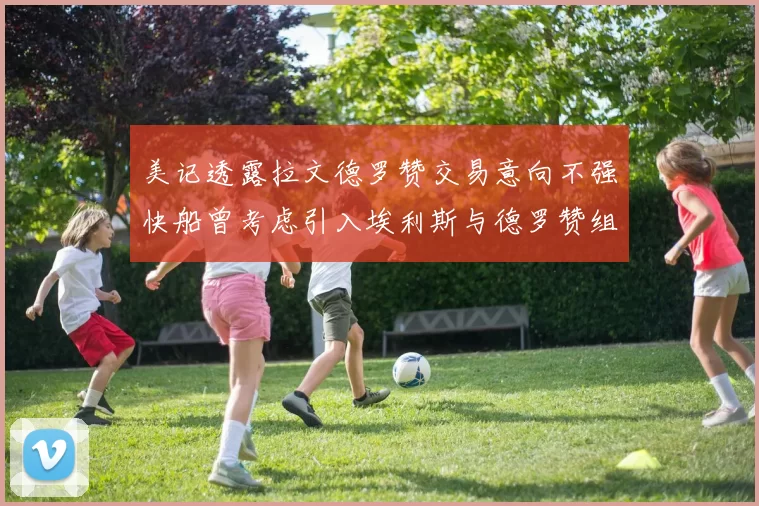 美记透露拉文德罗赞交易意向不强快船曾考虑引入埃利斯与德罗赞组合