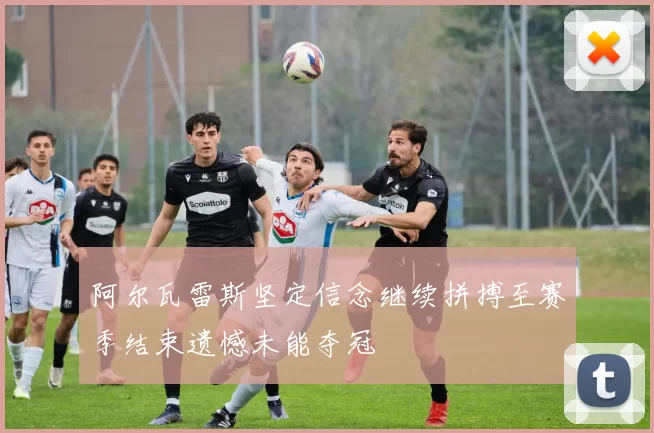 阿尔瓦雷斯坚定信念继续拼搏至赛季结束遗憾未能夺冠