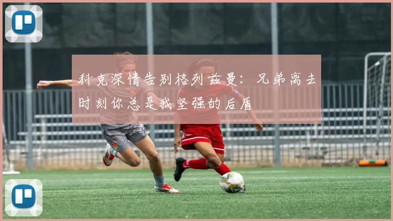 科克深情告别格列兹曼：兄弟离去时刻你总是我坚强的后盾