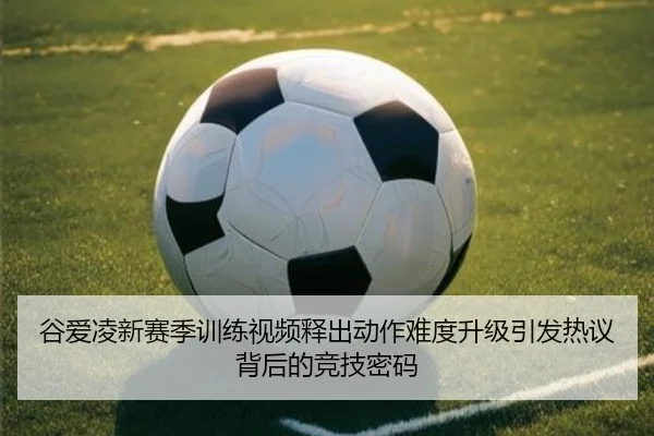 谷爱凌新赛季训练视频释出动作难度升级引发热议背后的竞技密码