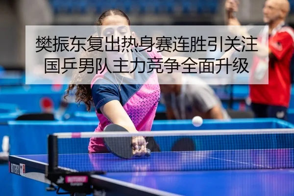 樊振东复出热身赛连胜引关注 国乒男队主力竞争全面升级